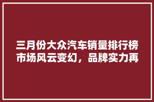 三月份大众汽车销量排行榜市场风云变幻，品牌实力再显