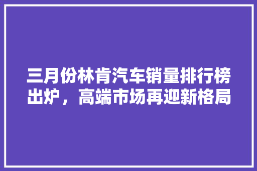 三月份林肯汽车销量排行榜出炉，高端市场再迎新格局