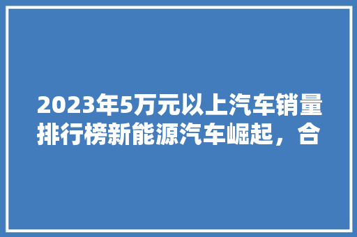 2023年5万元以上汽车销量排行榜新能源汽车崛起，合资品牌持续领跑