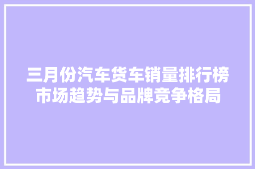 三月份汽车货车销量排行榜市场趋势与品牌竞争格局