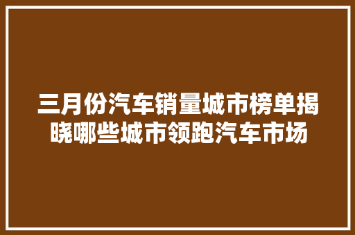 三月份汽车销量城市榜单揭晓哪些城市领跑汽车市场