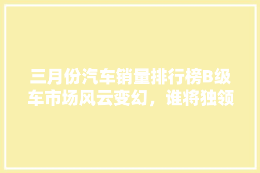 三月份汽车销量排行榜B级车市场风云变幻，谁将独领风骚