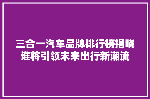 三合一汽车品牌排行榜揭晓谁将引领未来出行新潮流