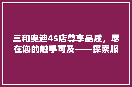 三和奥迪4S店尊享品质，尽在您的触手可及——探索服务与体验的完美融合