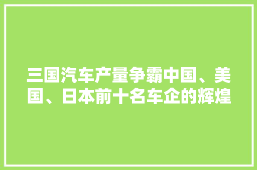 三国汽车产量争霸中国、美国、日本前十名车企的辉煌与挑战