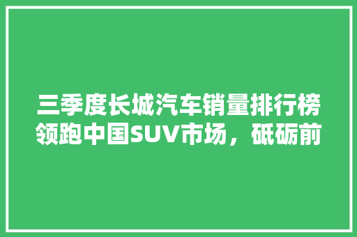 三季度长城汽车销量排行榜领跑中国SUV市场，砥砺前行
