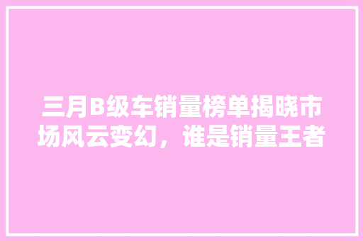 三月B级车销量榜单揭晓市场风云变幻，谁是销量王者