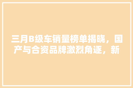 三月B级车销量榜单揭晓，国产与合资品牌激烈角逐，新能源汽车异军突起
