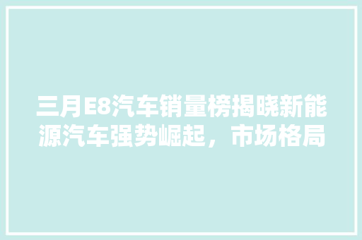 三月E8汽车销量榜揭晓新能源汽车强势崛起，市场格局再掀波澜