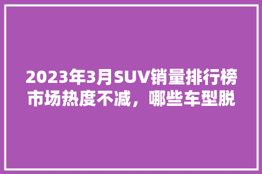 2023年3月SUV销量排行榜市场热度不减，哪些车型脱颖而出