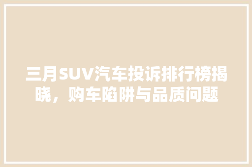 三月SUV汽车投诉排行榜揭晓，购车陷阱与品质问题