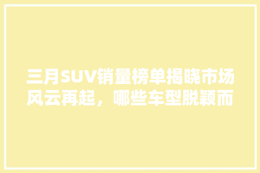 三月SUV销量榜单揭晓市场风云再起，哪些车型脱颖而出