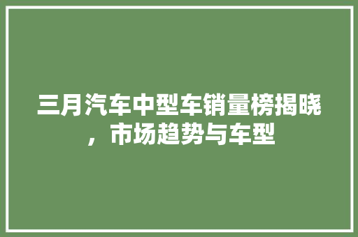 三月汽车中型车销量榜揭晓，市场趋势与车型