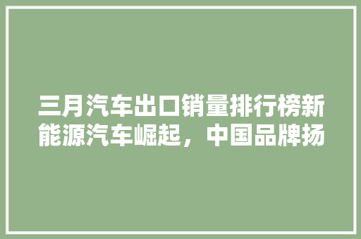 三月汽车出口销量排行榜新能源汽车崛起，中国品牌扬帆出海