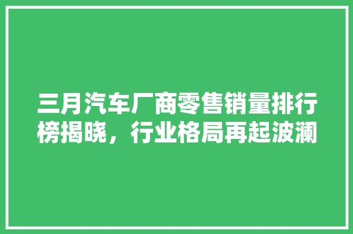 三月汽车厂商零售销量排行榜揭晓，行业格局再起波澜