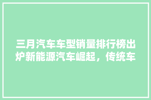 三月汽车车型销量排行榜出炉新能源汽车崛起，传统车型稳居高位