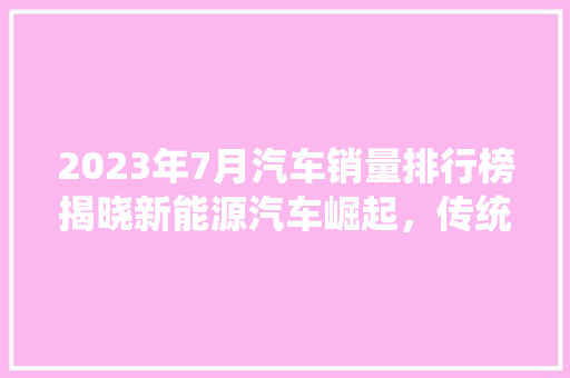2023年7月汽车销量排行榜揭晓新能源汽车崛起，传统车企面临挑战