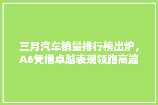 三月汽车销量排行榜出炉，A6凭借卓越表现领跑高端市场