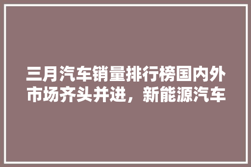 三月汽车销量排行榜国内外市场齐头并进，新能源汽车崛起