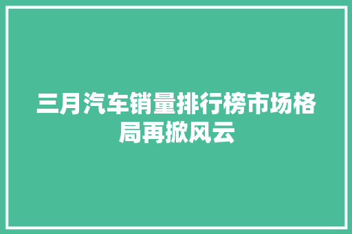 三月汽车销量排行榜市场格局再掀风云