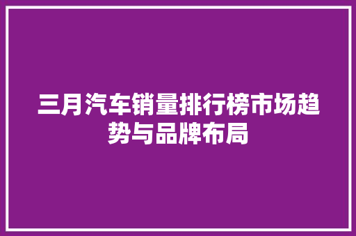 三月汽车销量排行榜市场趋势与品牌布局