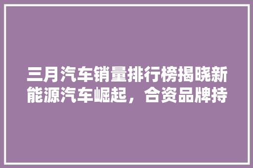 三月汽车销量排行榜揭晓新能源汽车崛起，合资品牌持续领跑