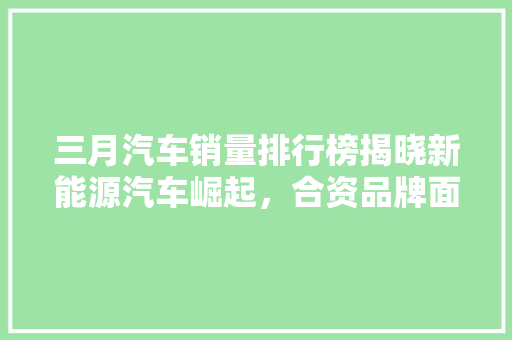 三月汽车销量排行榜揭晓新能源汽车崛起，合资品牌面临挑战
