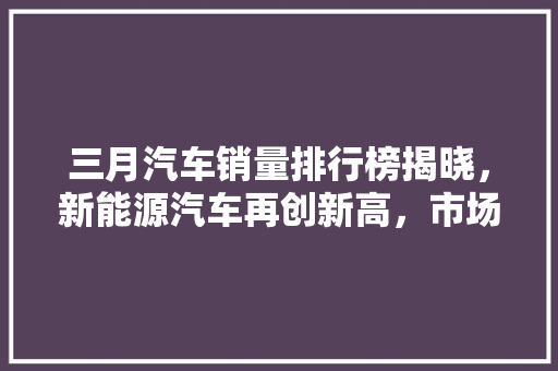 三月汽车销量排行榜揭晓，新能源汽车再创新高，市场格局悄然生变