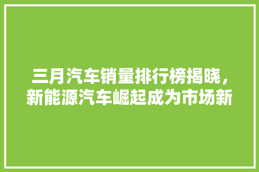 三月汽车销量排行榜揭晓，新能源汽车崛起成为市场新宠