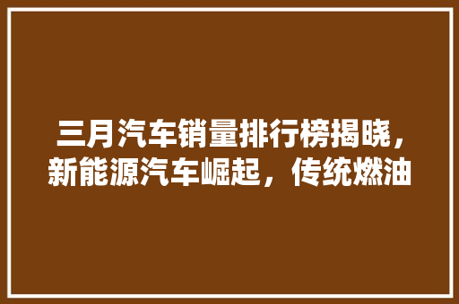 三月汽车销量排行榜揭晓，新能源汽车崛起，传统燃油车面临挑战