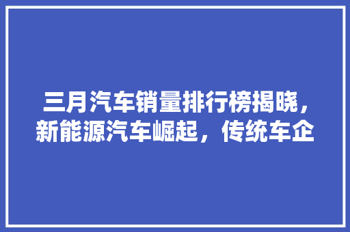 三月汽车销量排行榜揭晓，新能源汽车崛起，传统车企面临挑战