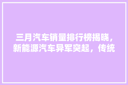 三月汽车销量排行榜揭晓，新能源汽车异军突起，传统车型稳中求进