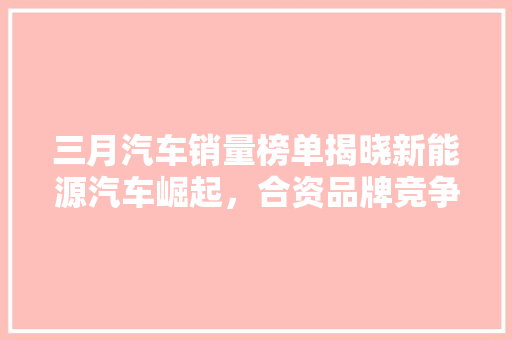 三月汽车销量榜单揭晓新能源汽车崛起，合资品牌竞争加剧