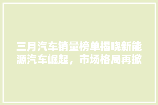 三月汽车销量榜单揭晓新能源汽车崛起，市场格局再掀风云