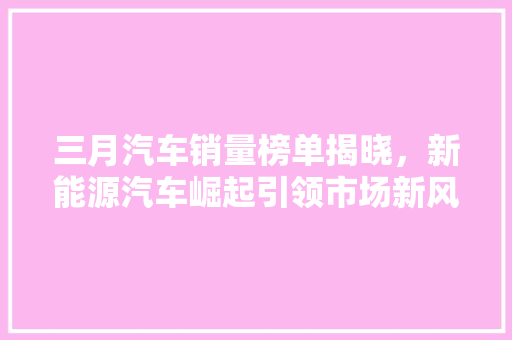 三月汽车销量榜单揭晓，新能源汽车崛起引领市场新风向