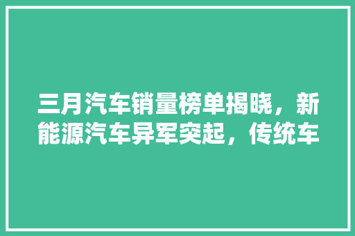 三月汽车销量榜单揭晓，新能源汽车异军突起，传统车企面临挑战