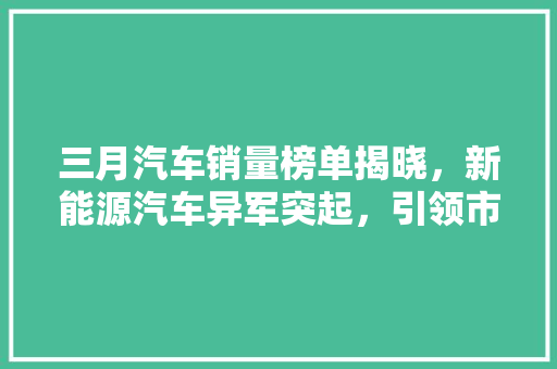 三月汽车销量榜单揭晓，新能源汽车异军突起，引领市场新潮流