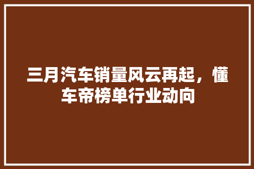 三月汽车销量风云再起，懂车帝榜单行业动向