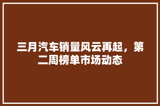 三月汽车销量风云再起，第二周榜单市场动态