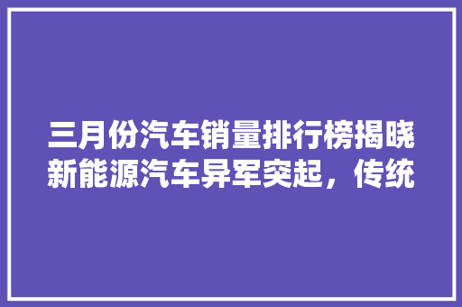 三月份汽车销量排行榜揭晓新能源汽车异军突起，传统车企面临挑战