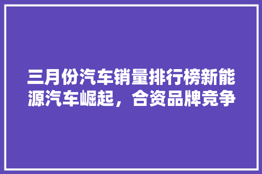 三月份汽车销量排行榜新能源汽车崛起，合资品牌竞争加剧