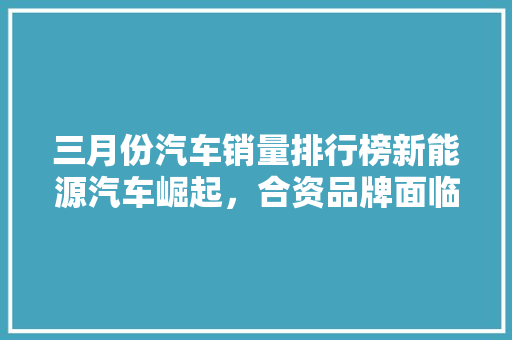 三月份汽车销量排行榜新能源汽车崛起，合资品牌面临挑战
