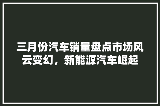 三月份汽车销量盘点市场风云变幻，新能源汽车崛起