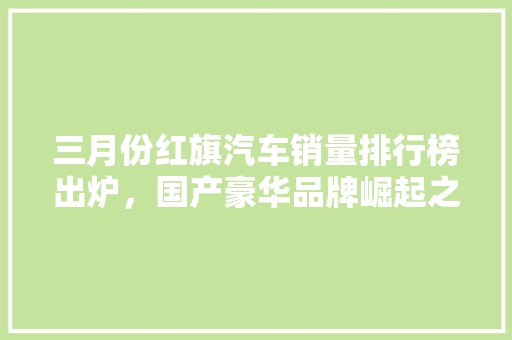 三月份红旗汽车销量排行榜出炉，国产豪华品牌崛起之路指日可待