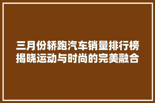 三月份轿跑汽车销量排行榜揭晓运动与时尚的完美融合