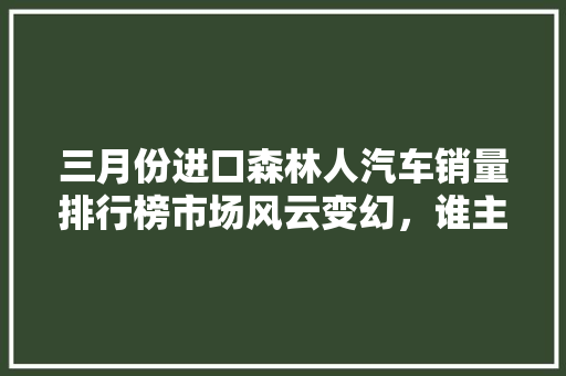三月份进口森林人汽车销量排行榜市场风云变幻，谁主沉浮