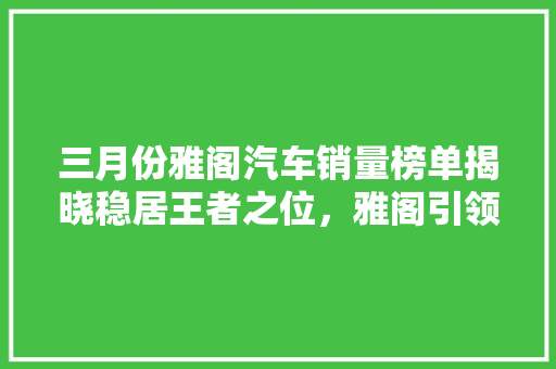 三月份雅阁汽车销量榜单揭晓稳居王者之位，雅阁引领轿车市场新潮流