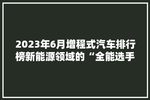 2023年6月增程式汽车排行榜新能源领域的“全能选手”崭露头角