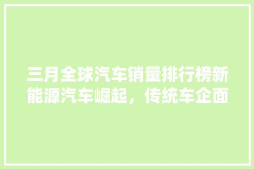 三月全球汽车销量排行榜新能源汽车崛起，传统车企面临挑战