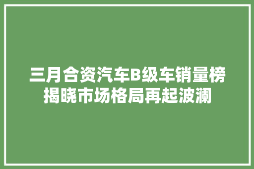 三月合资汽车B级车销量榜揭晓市场格局再起波澜
